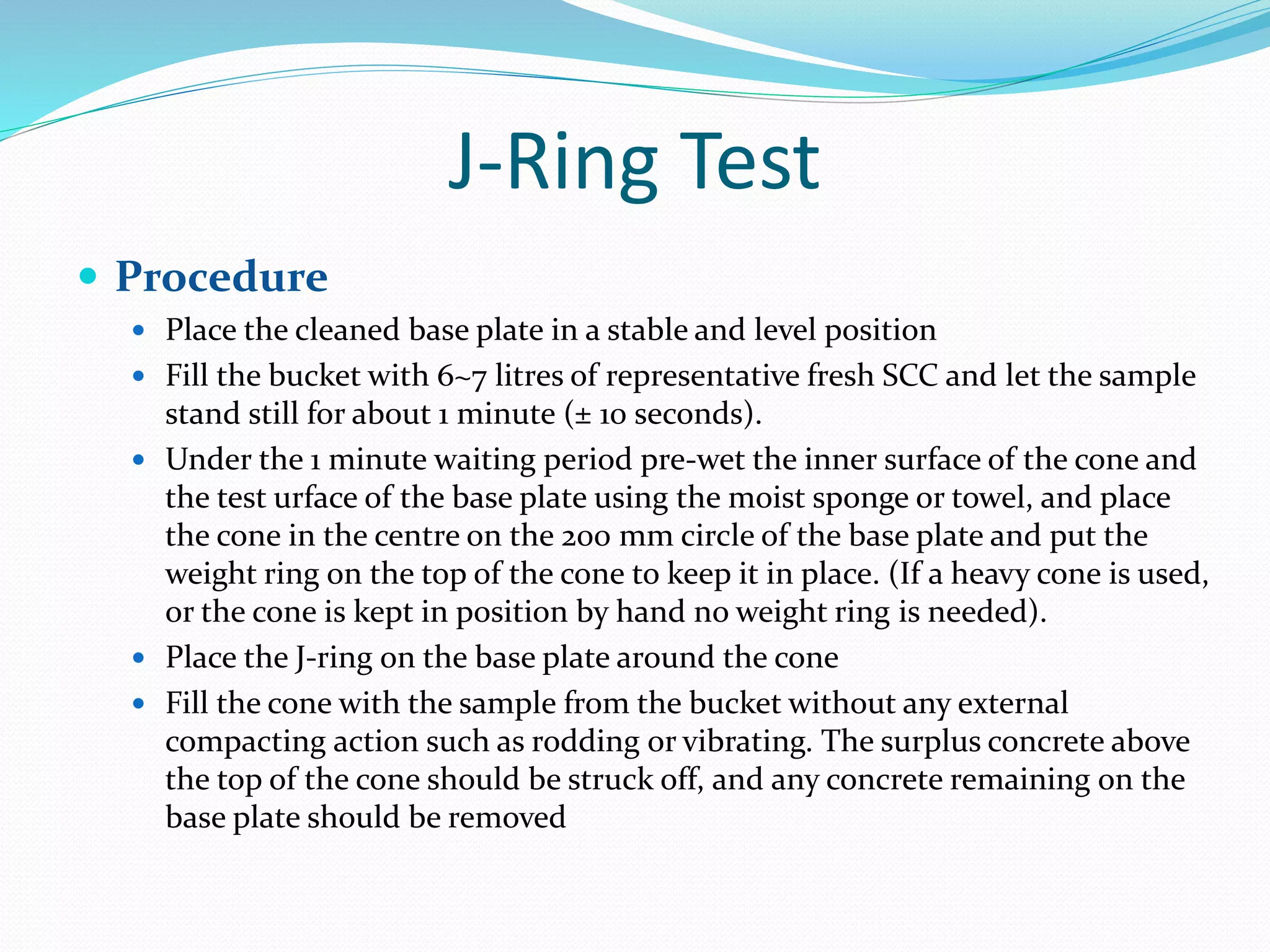 J-Ring Test
 Procedure
 Place the cleaned base plate in a stable and level position
 Fill the bucket with 6~7 litres of representative fresh SCC and let the sample
stand still for about 1 minute (± 10 seconds).
 Under the 1 minute waiting period pre-wet the inner surface of the cone and
the test urface of the base plate using the moist sponge or towel, and place
the cone in the centre on the 200 mm circle of the base plate and put the
weight ring on the top of the cone to keep it in place. (If a heavy cone is used,
or the cone is kept in position by hand no weight ring is needed).
 Place the J-ring on the base plate around the cone
 Fill the cone with the sample from the bucket without any external
compacting action such as rodding or vibrating. The surplus concrete above
the top of the cone should be struck off, and any concrete remaining on the
base plate should be removed
 