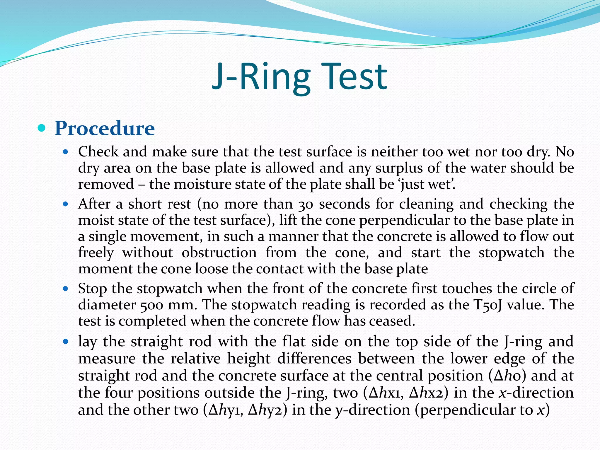 J-Ring Test
 Procedure
 Check and make sure that the test surface is neither too wet nor too dry. No
dry area on the base plate is allowed and any surplus of the water should be
removed – the moisture state of the plate shall be ‘just wet’.
 After a short rest (no more than 30 seconds for cleaning and checking the
moist state of the test surface), lift the cone perpendicular to the base plate in
a single movement, in such a manner that the concrete is allowed to flow out
freely without obstruction from the cone, and start the stopwatch the
moment the cone loose the contact with the base plate
 Stop the stopwatch when the front of the concrete first touches the circle of
diameter 500 mm. The stopwatch reading is recorded as the T50J value. The
test is completed when the concrete flow has ceased.
 lay the straight rod with the flat side on the top side of the J-ring and
measure the relative height differences between the lower edge of the
straight rod and the concrete surface at the central position (Δh0) and at
the four positions outside the J-ring, two (Δhx1, Δhx2) in the x-direction
and the other two (Δhy1, Δhy2) in the y-direction (perpendicular to x)
 