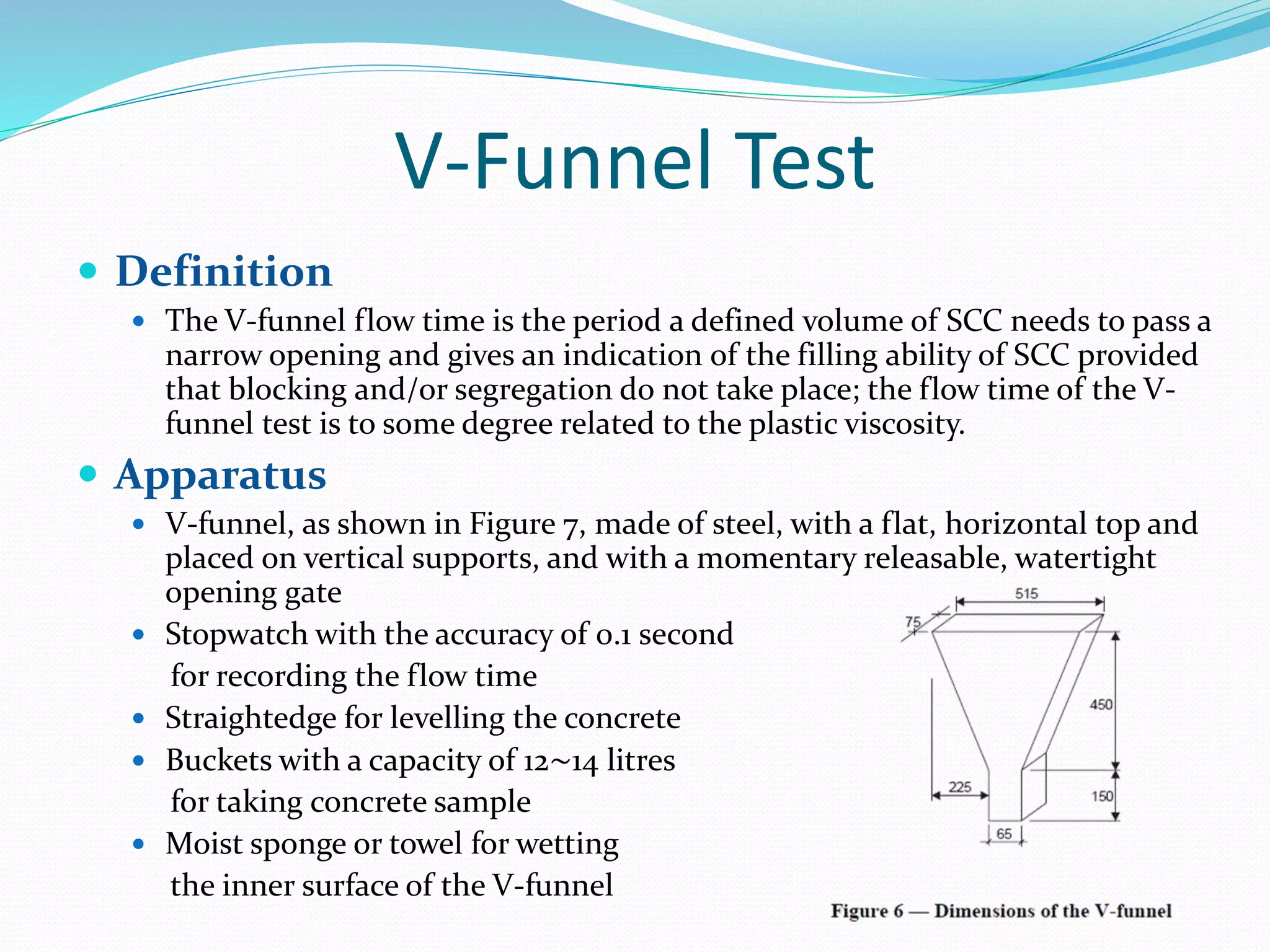 V-Funnel Test
 Definition
 The V-funnel flow time is the period a defined volume of SCC needs to pass a
narrow opening and gives an indication of the filling ability of SCC provided
that blocking and/or segregation do not take place; the flow time of the V-
funnel test is to some degree related to the plastic viscosity.
 Apparatus
 V-funnel, as shown in Figure 7, made of steel, with a flat, horizontal top and
placed on vertical supports, and with a momentary releasable, watertight
opening gate
 Stopwatch with the accuracy of 0.1 second
for recording the flow time
 Straightedge for levelling the concrete
 Buckets with a capacity of 12∼14 litres
for taking concrete sample
 Moist sponge or towel for wetting
the inner surface of the V-funnel
 