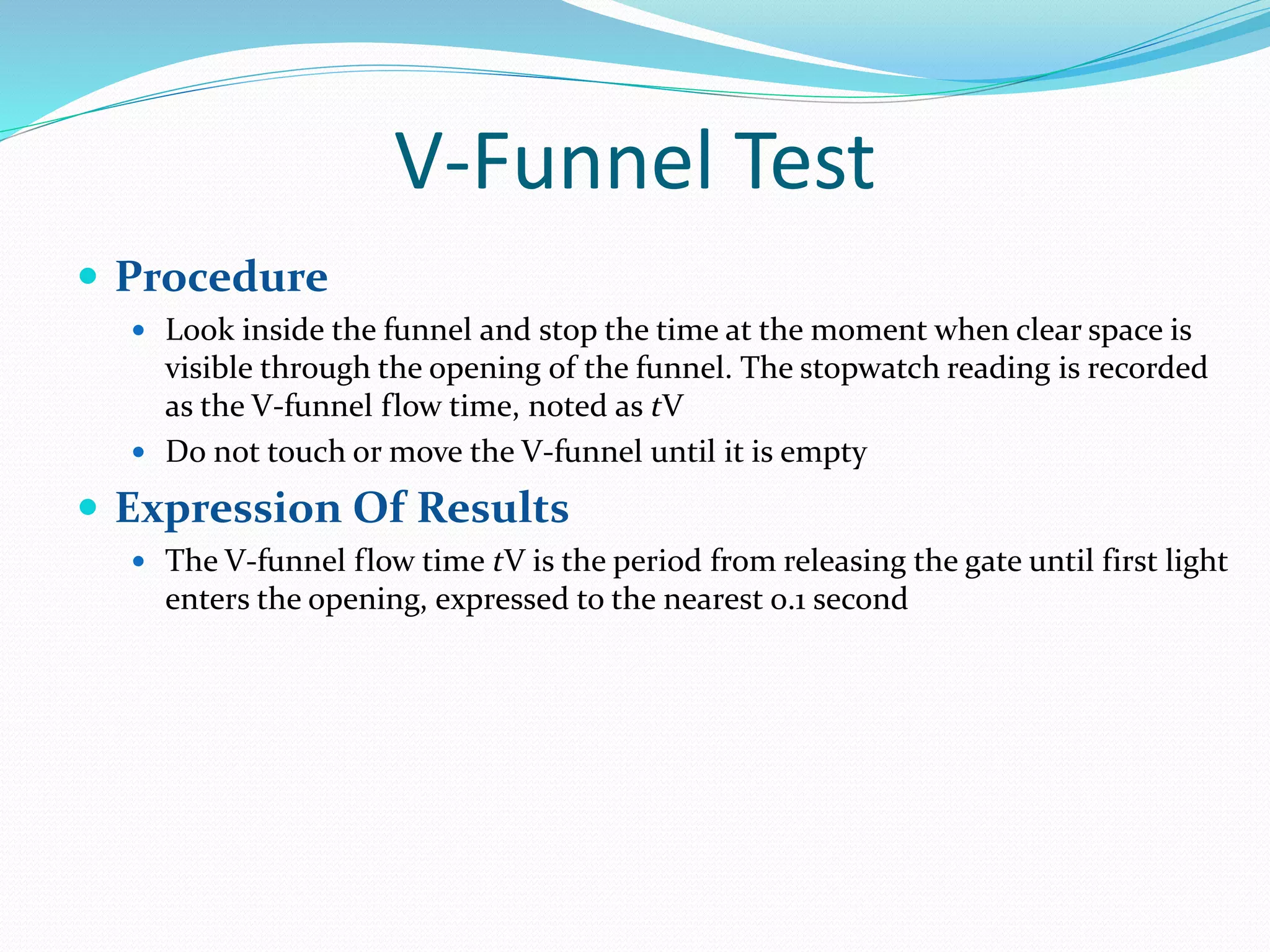 V-Funnel Test
 Procedure
 Look inside the funnel and stop the time at the moment when clear space is
visible through the opening of the funnel. The stopwatch reading is recorded
as the V-funnel flow time, noted as tV
 Do not touch or move the V-funnel until it is empty
 Expression Of Results
 The V-funnel flow time tV is the period from releasing the gate until first light
enters the opening, expressed to the nearest 0.1 second
 