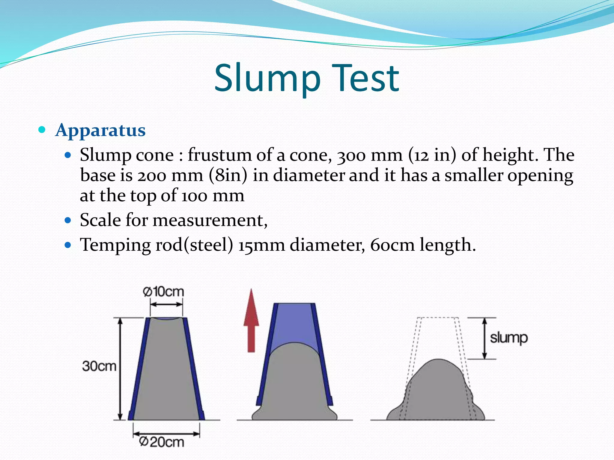 Slump Test
 Apparatus
 Slump cone : frustum of a cone, 300 mm (12 in) of height. The
base is 200 mm (8in) in diameter and it has a smaller opening
at the top of 100 mm
 Scale for measurement,
 Temping rod(steel) 15mm diameter, 60cm length.
 