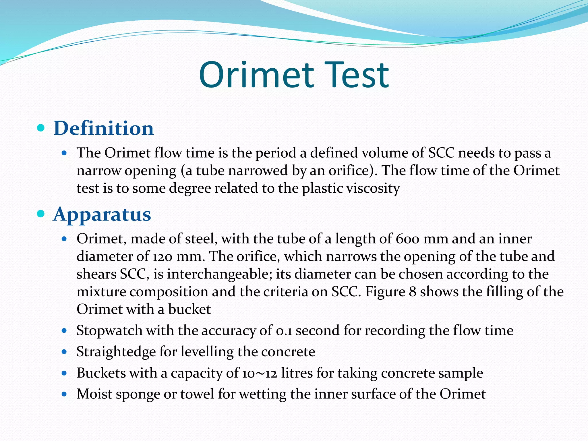 Orimet Test
 Definition
 The Orimet flow time is the period a defined volume of SCC needs to pass a
narrow opening (a tube narrowed by an orifice). The flow time of the Orimet
test is to some degree related to the plastic viscosity
 Apparatus
 Orimet, made of steel, with the tube of a length of 600 mm and an inner
diameter of 120 mm. The orifice, which narrows the opening of the tube and
shears SCC, is interchangeable; its diameter can be chosen according to the
mixture composition and the criteria on SCC. Figure 8 shows the filling of the
Orimet with a bucket
 Stopwatch with the accuracy of 0.1 second for recording the flow time
 Straightedge for levelling the concrete
 Buckets with a capacity of 10∼12 litres for taking concrete sample
 Moist sponge or towel for wetting the inner surface of the Orimet
 