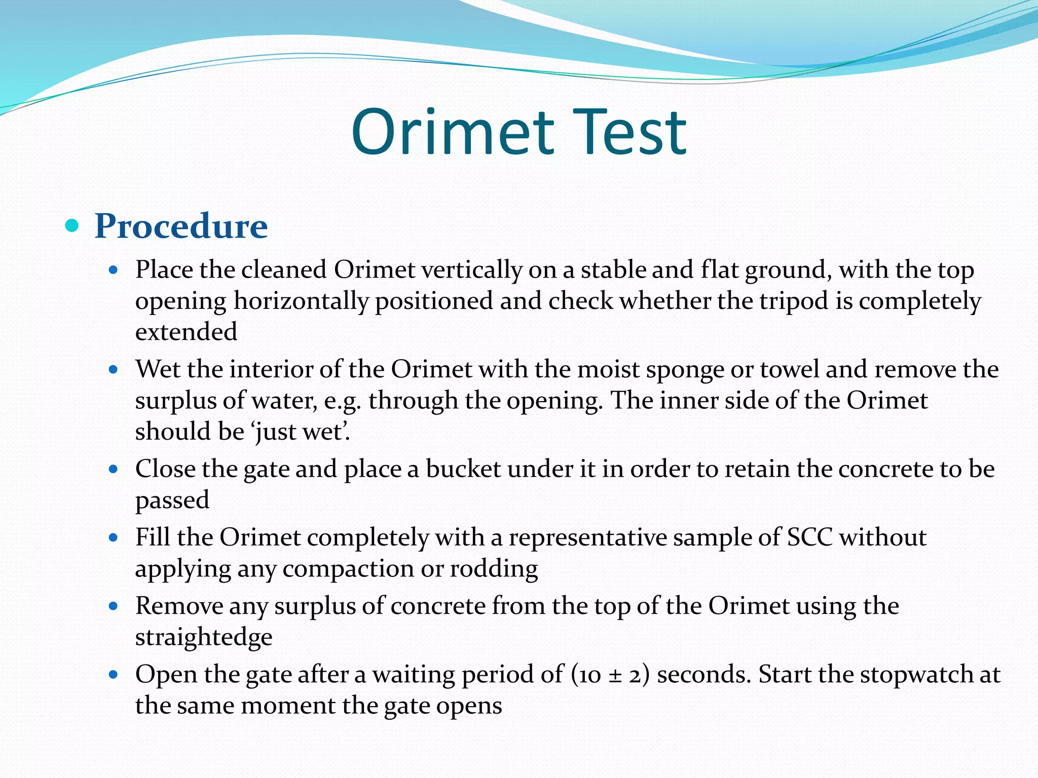 Orimet Test
 Procedure
 Place the cleaned Orimet vertically on a stable and flat ground, with the top
opening horizontally positioned and check whether the tripod is completely
extended
 Wet the interior of the Orimet with the moist sponge or towel and remove the
surplus of water, e.g. through the opening. The inner side of the Orimet
should be ‘just wet’.
 Close the gate and place a bucket under it in order to retain the concrete to be
passed
 Fill the Orimet completely with a representative sample of SCC without
applying any compaction or rodding
 Remove any surplus of concrete from the top of the Orimet using the
straightedge
 Open the gate after a waiting period of (10 ± 2) seconds. Start the stopwatch at
the same moment the gate opens
 