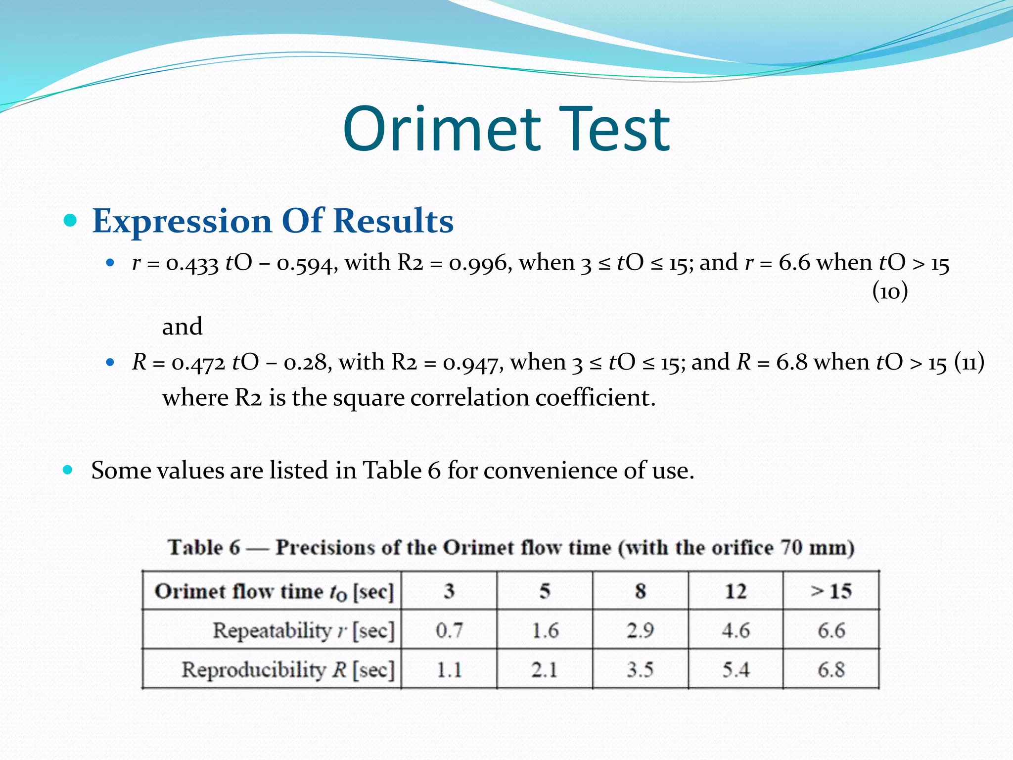 Orimet Test
 Expression Of Results
 r = 0.433 tO – 0.594, with R2 = 0.996, when 3 ≤ tO ≤ 15; and r = 6.6 when tO > 15
(10)
and
 R = 0.472 tO – 0.28, with R2 = 0.947, when 3 ≤ tO ≤ 15; and R = 6.8 when tO > 15 (11)
where R2 is the square correlation coefficient.
 Some values are listed in Table 6 for convenience of use.
 