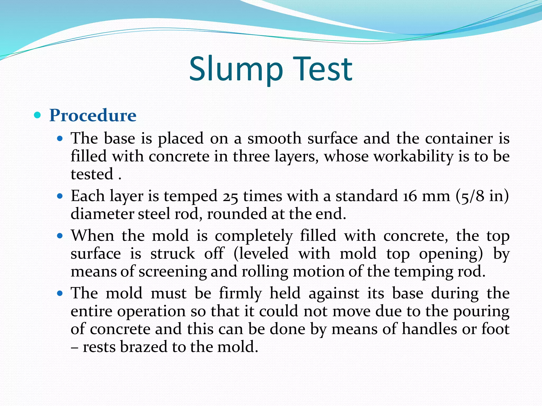Slump Test
 Procedure
 The base is placed on a smooth surface and the container is
filled with concrete in three layers, whose workability is to be
tested .
 Each layer is temped 25 times with a standard 16 mm (5/8 in)
diameter steel rod, rounded at the end.
 When the mold is completely filled with concrete, the top
surface is struck off (leveled with mold top opening) by
means of screening and rolling motion of the temping rod.
 The mold must be firmly held against its base during the
entire operation so that it could not move due to the pouring
of concrete and this can be done by means of handles or foot
– rests brazed to the mold.
 