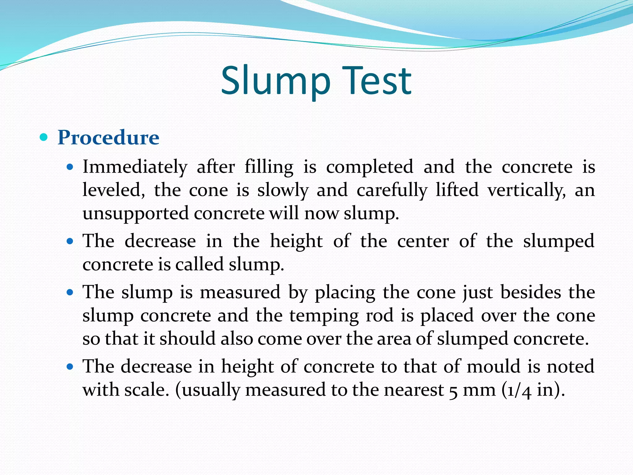 Slump Test
 Procedure
 Immediately after filling is completed and the concrete is
leveled, the cone is slowly and carefully lifted vertically, an
unsupported concrete will now slump.
 The decrease in the height of the center of the slumped
concrete is called slump.
 The slump is measured by placing the cone just besides the
slump concrete and the temping rod is placed over the cone
so that it should also come over the area of slumped concrete.
 The decrease in height of concrete to that of mould is noted
with scale. (usually measured to the nearest 5 mm (1/4 in).
 