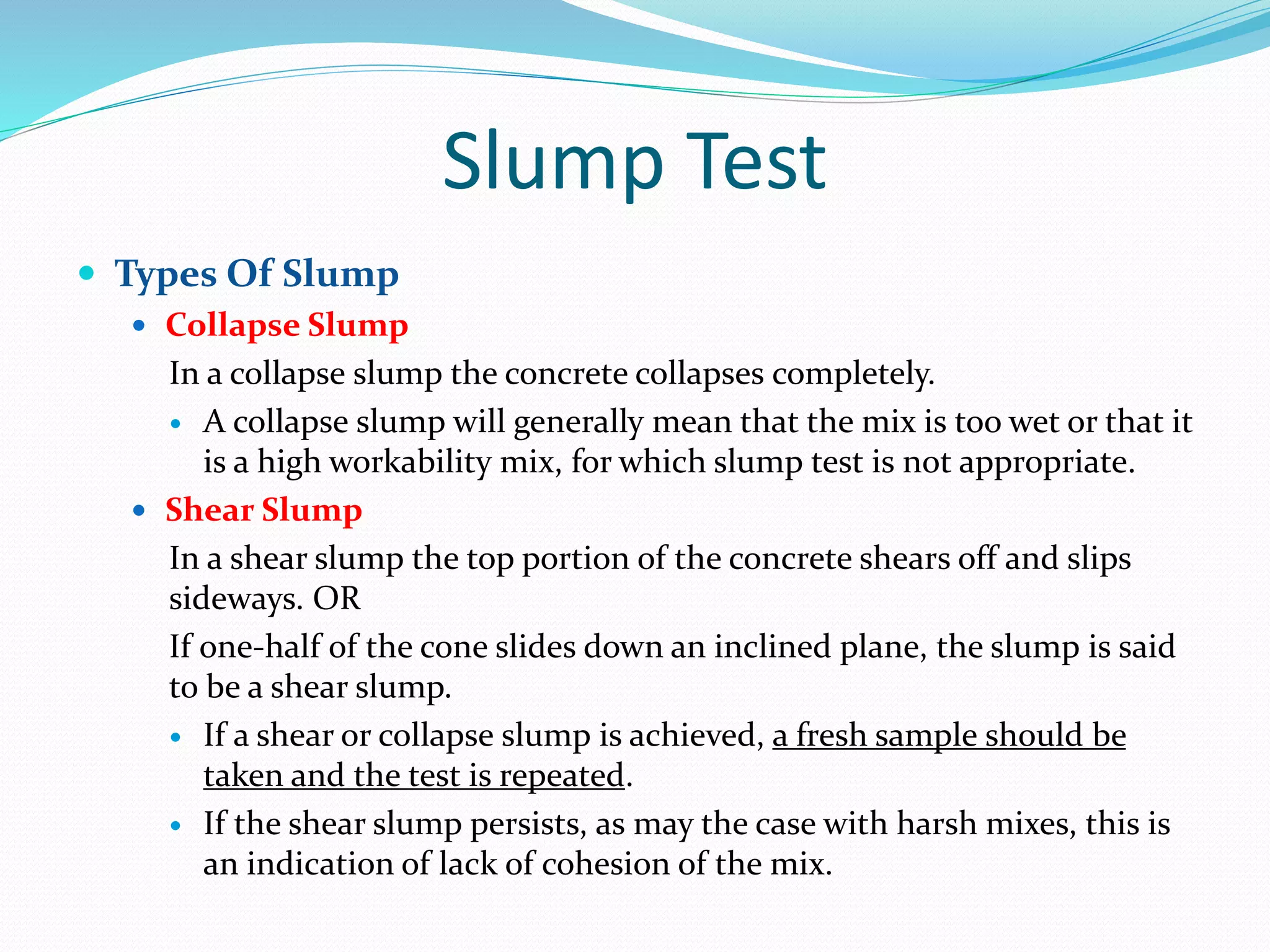 Slump Test
 Types Of Slump
 Collapse Slump
In a collapse slump the concrete collapses completely.
 A collapse slump will generally mean that the mix is too wet or that it
is a high workability mix, for which slump test is not appropriate.
 Shear Slump
In a shear slump the top portion of the concrete shears off and slips
sideways. OR
If one-half of the cone slides down an inclined plane, the slump is said
to be a shear slump.
 If a shear or collapse slump is achieved, a fresh sample should be
taken and the test is repeated.
 If the shear slump persists, as may the case with harsh mixes, this is
an indication of lack of cohesion of the mix.
 