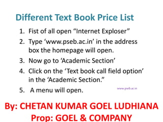 Different Text Book Price List
1. Fist of all open “Internet Exploser”
2. Type ‘www.pseb.ac.in’ in the address
box the homepage will open.
3. Now go to ‘Academic Section’
4. Click on the ‘Text book call field option’
in the ‘Academic Section.”
5. A menu will open. www.pseb.ac.in
By: CHETAN KUMAR GOEL LUDHIANA
Prop: GOEL & COMPANY
 