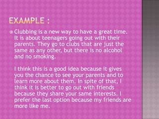  Clubbing is a new way to have a great time.
 It is about teenagers going out with their
 parents. They go to clubs that are just the
 same as any other, but there is no alcohol
 and no smoking.

 I think this is a good idea because it gives
 you the chance to see your parents and to
 learn more about them. In spite of that, I
 think it is better to go out with friends
 because they share your same interests. I
 prefer the last option because my friends are
 more like me.
 