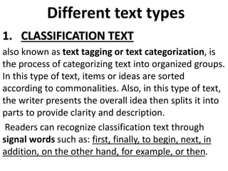 Different text types
1. CLASSIFICATION TEXT
also known as text tagging or text categorization, is
the process of categorizing text into organized groups.
In this type of text, items or ideas are sorted
according to commonalities. Also, in this type of text,
the writer presents the overall idea then splits it into
parts to provide clarity and description.
Readers can recognize classification text through
signal words such as: first, finally, to begin, next, in
addition, on the other hand, for example, or then.
 