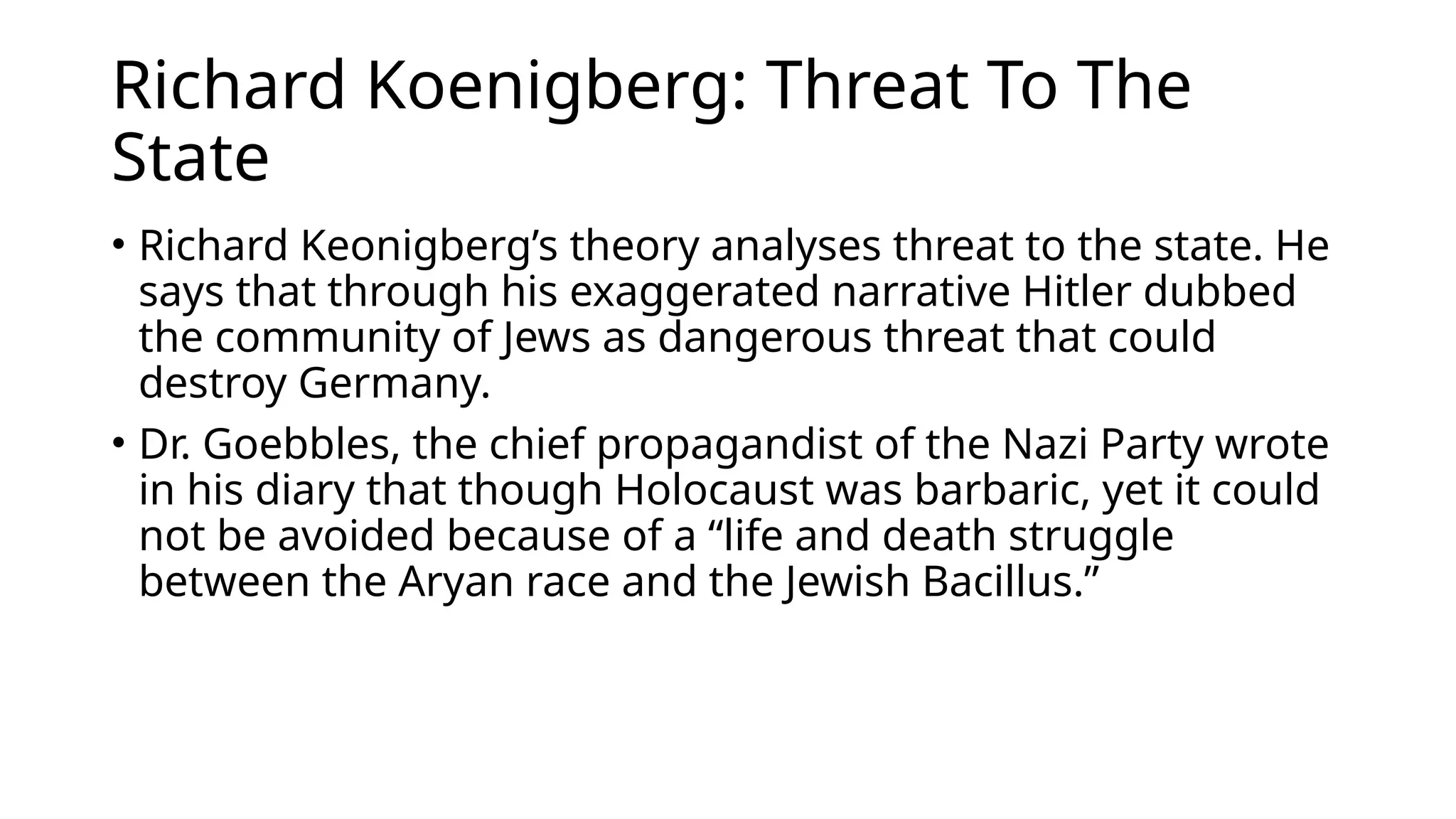 Richard Koenigberg: Threat To The
State
• Richard Keonigberg’s theory analyses threat to the state. He
says that through his exaggerated narrative Hitler dubbed
the community of Jews as dangerous threat that could
destroy Germany.
• Dr. Goebbles, the chief propagandist of the Nazi Party wrote
in his diary that though Holocaust was barbaric, yet it could
not be avoided because of a “life and death struggle
between the Aryan race and the Jewish Bacillus.”
 