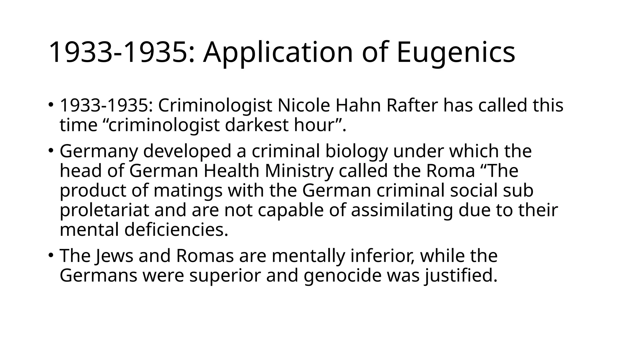 1933-1935: Application of Eugenics
• 1933-1935: Criminologist Nicole Hahn Rafter has called this
time “criminologist darkest hour”.
• Germany developed a criminal biology under which the
head of German Health Ministry called the Roma “The
product of matings with the German criminal social sub
proletariat and are not capable of assimilating due to their
mental deficiencies.
• The Jews and Romas are mentally inferior, while the
Germans were superior and genocide was justified.
 