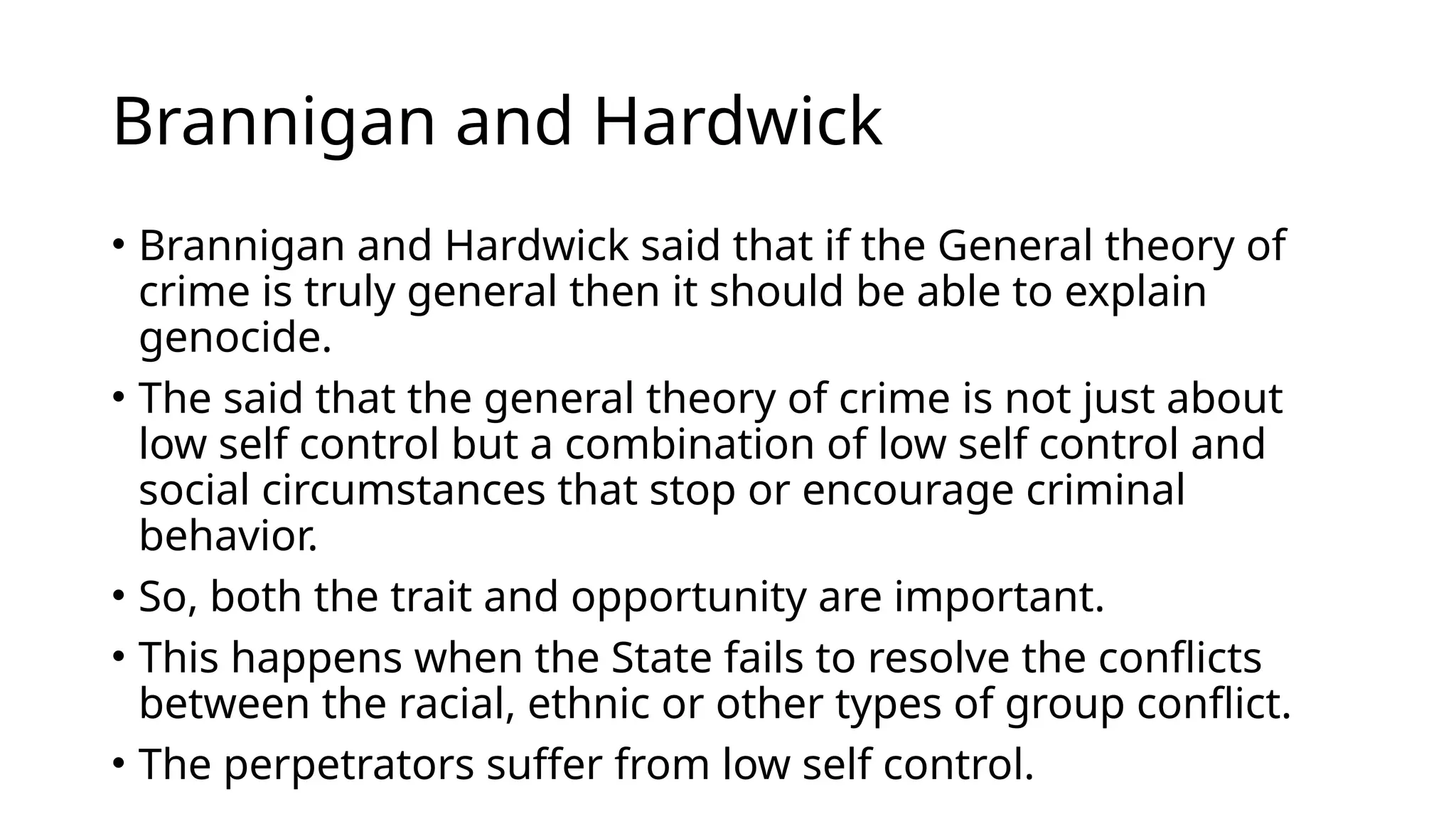 Brannigan and Hardwick
• Brannigan and Hardwick said that if the General theory of
crime is truly general then it should be able to explain
genocide.
• The said that the general theory of crime is not just about
low self control but a combination of low self control and
social circumstances that stop or encourage criminal
behavior.
• So, both the trait and opportunity are important.
• This happens when the State fails to resolve the conflicts
between the racial, ethnic or other types of group conflict.
• The perpetrators suffer from low self control.
 