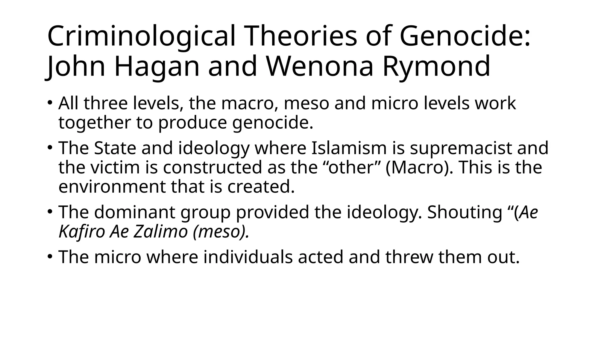 Criminological Theories of Genocide:
John Hagan and Wenona Rymond
• All three levels, the macro, meso and micro levels work
together to produce genocide.
• The State and ideology where Islamism is supremacist and
the victim is constructed as the “other” (Macro). This is the
environment that is created.
• The dominant group provided the ideology. Shouting “(Ae
Kafiro Ae Zalimo (meso).
• The micro where individuals acted and threw them out.
 