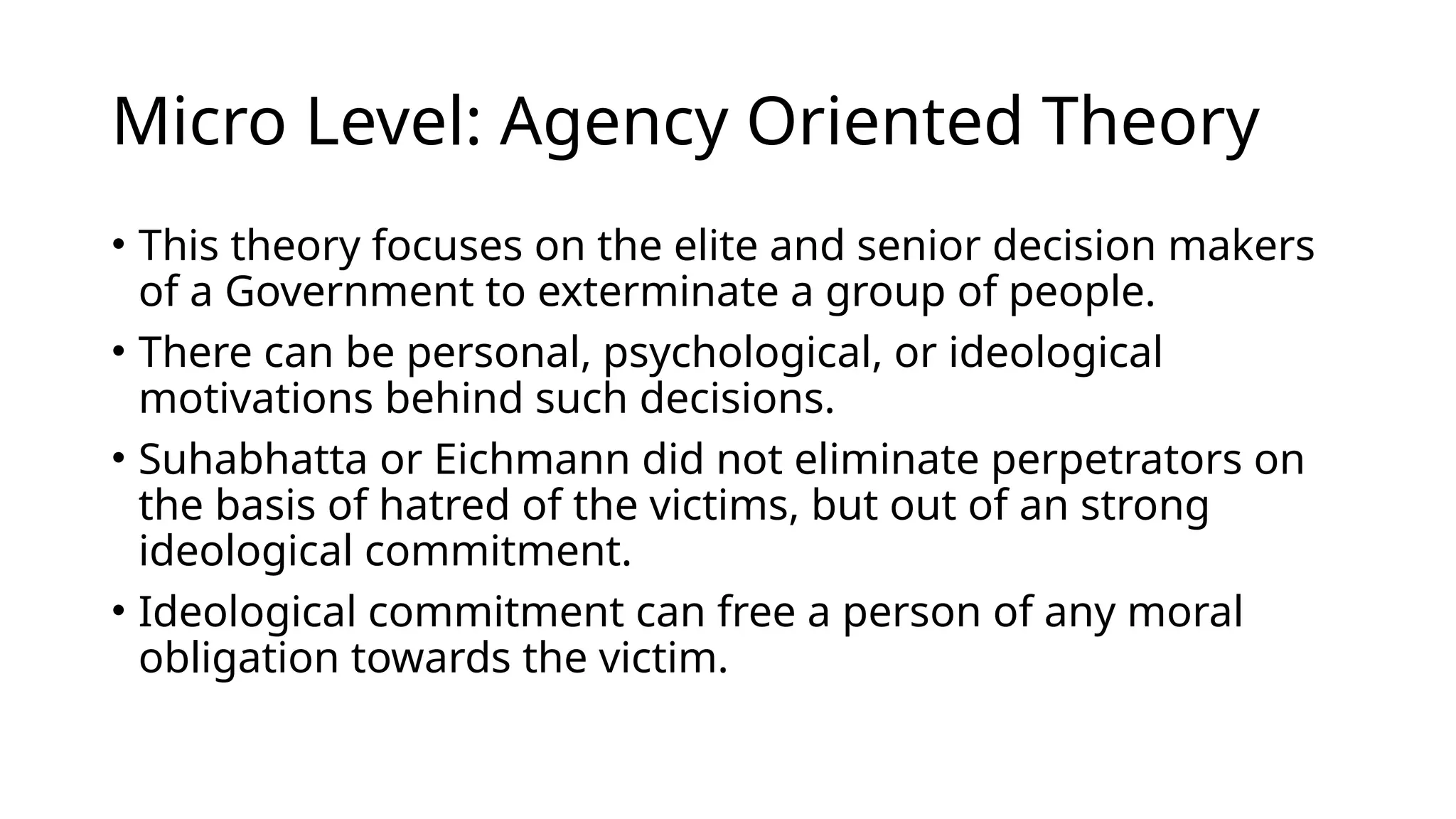Micro Level: Agency Oriented Theory
• This theory focuses on the elite and senior decision makers
of a Government to exterminate a group of people.
• There can be personal, psychological, or ideological
motivations behind such decisions.
• Suhabhatta or Eichmann did not eliminate perpetrators on
the basis of hatred of the victims, but out of an strong
ideological commitment.
• Ideological commitment can free a person of any moral
obligation towards the victim.
 