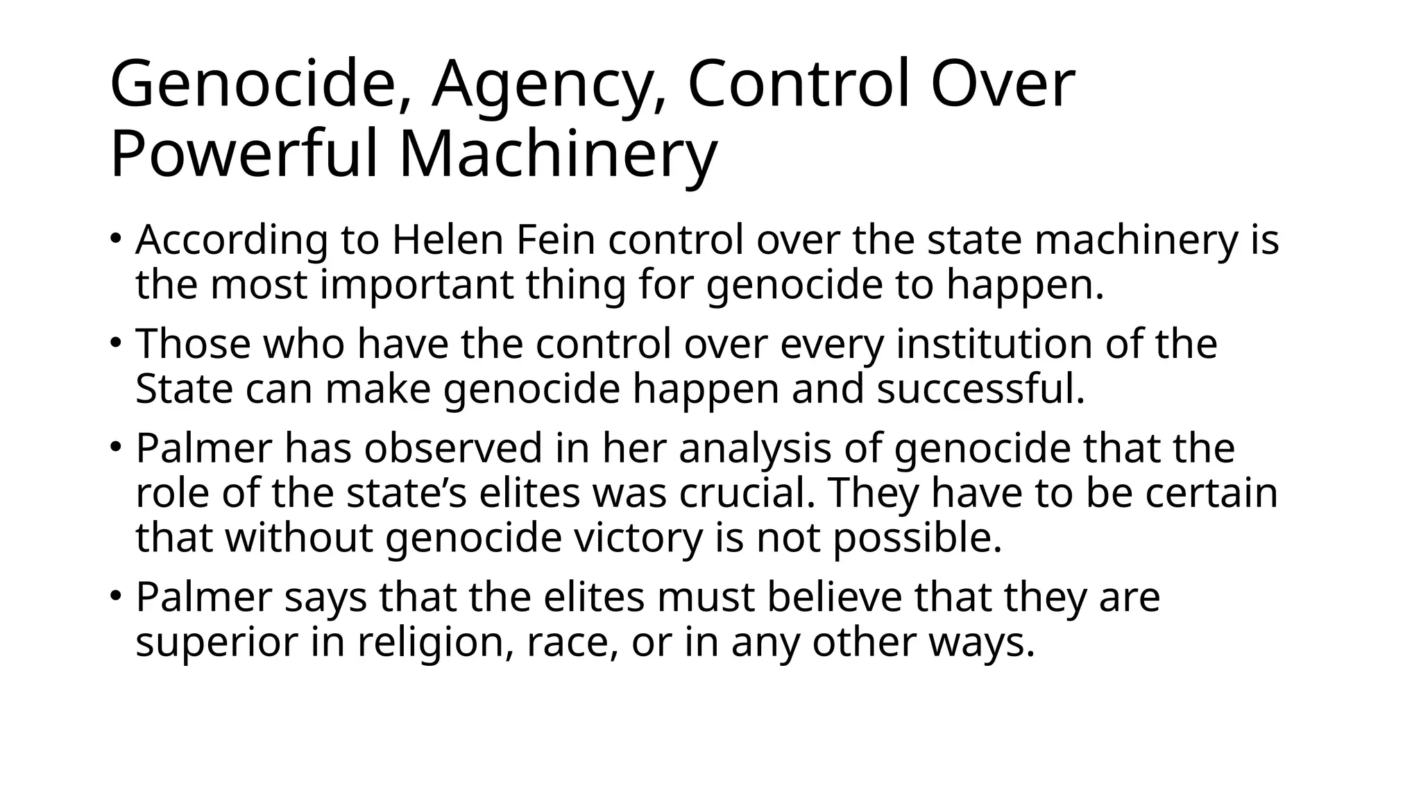 Genocide, Agency, Control Over
Powerful Machinery
• According to Helen Fein control over the state machinery is
the most important thing for genocide to happen.
• Those who have the control over every institution of the
State can make genocide happen and successful.
• Palmer has observed in her analysis of genocide that the
role of the state’s elites was crucial. They have to be certain
that without genocide victory is not possible.
• Palmer says that the elites must believe that they are
superior in religion, race, or in any other ways.
 