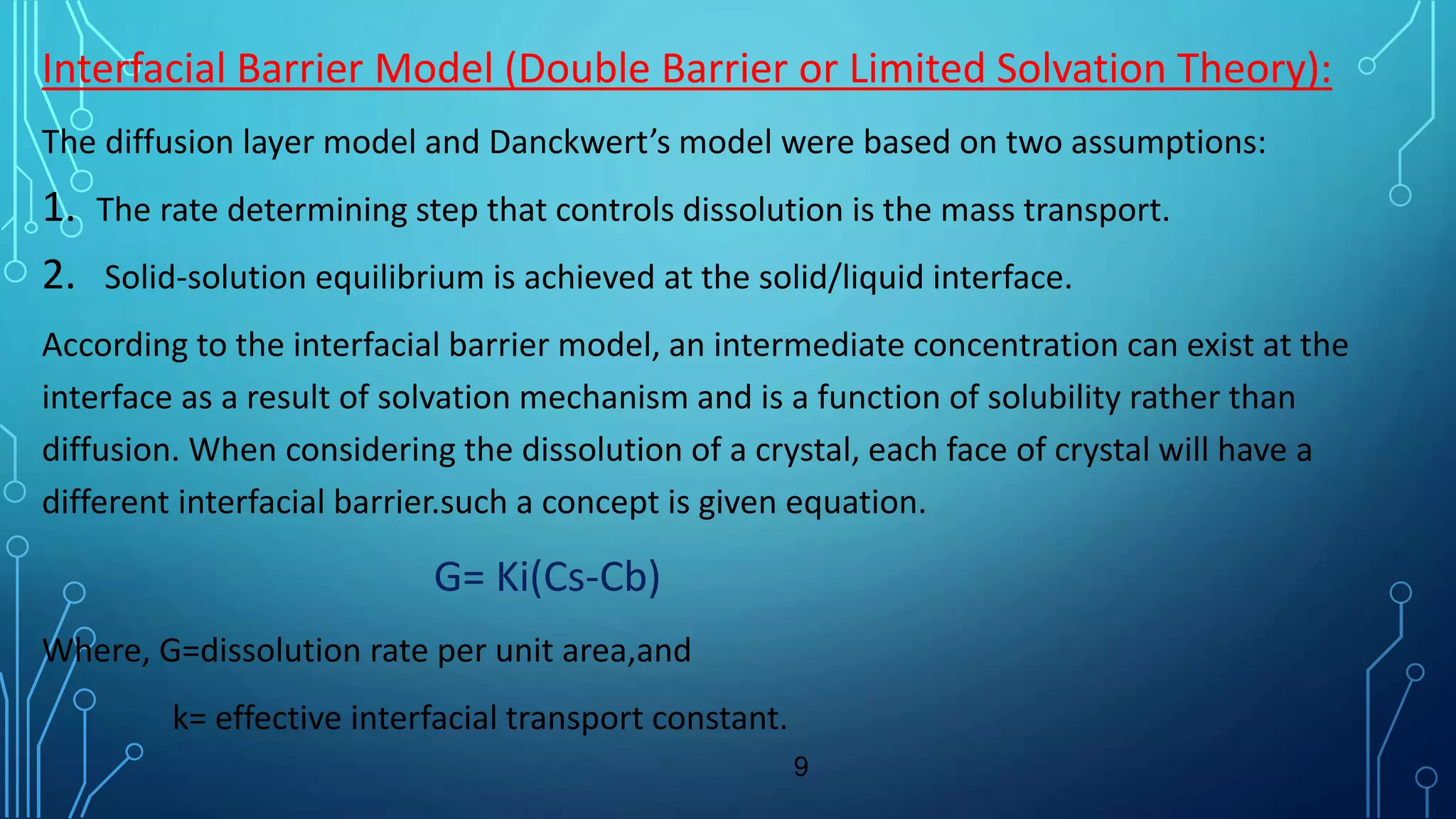 Interfacial Barrier Model (Double Barrier or Limited Solvation Theory):
The diffusion layer model and Danckwert’s model were based on two assumptions:
1. The rate determining step that controls dissolution is the mass transport.
2. Solid-solution equilibrium is achieved at the solid/liquid interface.
According to the interfacial barrier model, an intermediate concentration can exist at the
interface as a result of solvation mechanism and is a function of solubility rather than
diffusion. When considering the dissolution of a crystal, each face of crystal will have a
different interfacial barrier.such a concept is given equation.
G= Ki(Cs-Cb)
Where, G=dissolution rate per unit area,and
k= effective interfacial transport constant.
9
 