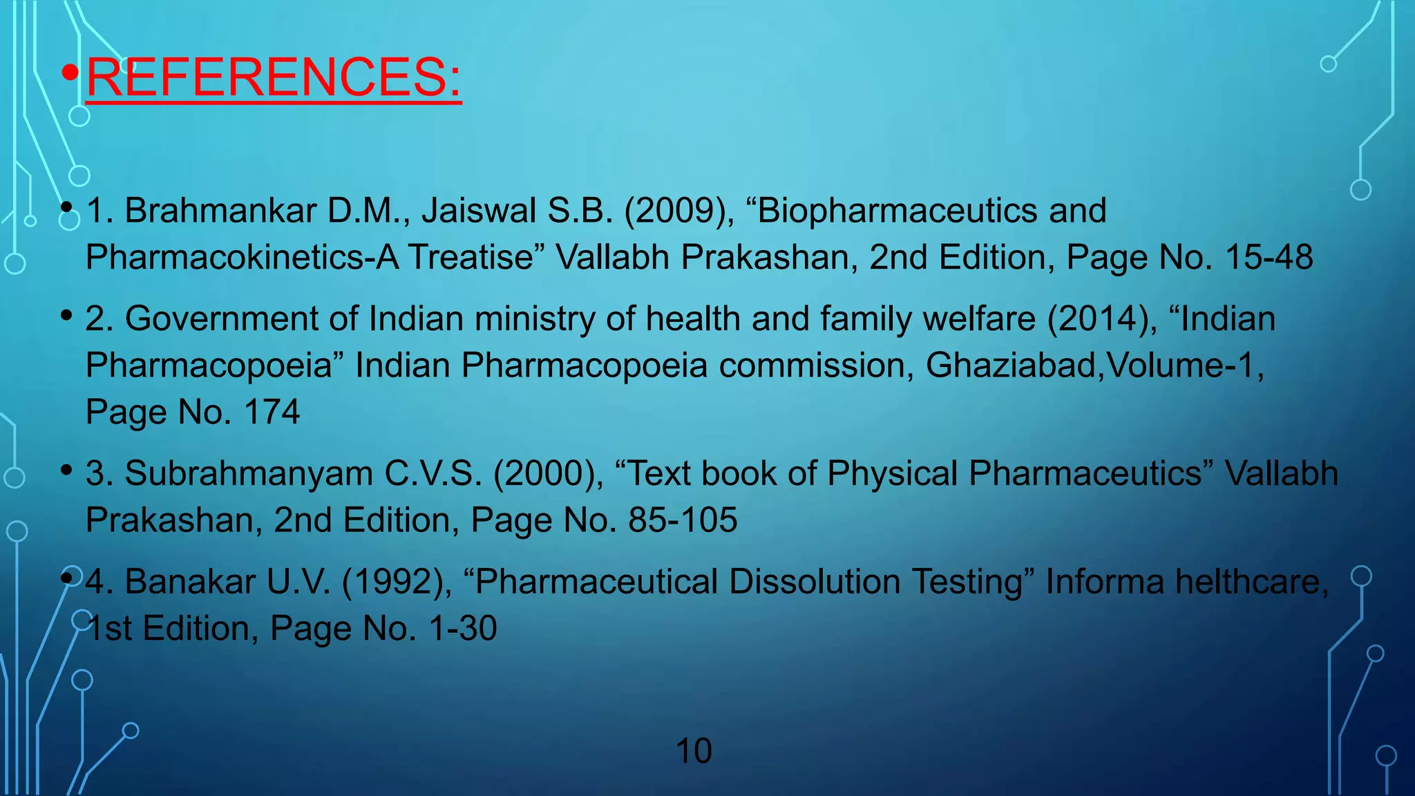 •REFERENCES:
• 1. Brahmankar D.M., Jaiswal S.B. (2009), “Biopharmaceutics and
Pharmacokinetics-A Treatise” Vallabh Prakashan, 2nd Edition, Page No. 15-48
• 2. Government of Indian ministry of health and family welfare (2014), “Indian
Pharmacopoeia” Indian Pharmacopoeia commission, Ghaziabad,Volume-1,
Page No. 174
• 3. Subrahmanyam C.V.S. (2000), “Text book of Physical Pharmaceutics” Vallabh
Prakashan, 2nd Edition, Page No. 85-105
• 4. Banakar U.V. (1992), “Pharmaceutical Dissolution Testing” Informa helthcare,
1st Edition, Page No. 1-30
10
 