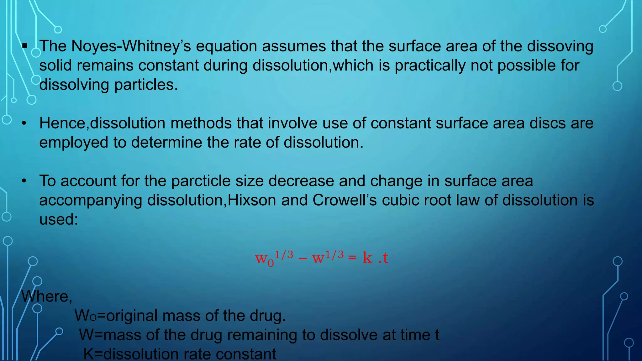  The Noyes-Whitney’s equation assumes that the surface area of the dissoving
solid remains constant during dissolution,which is practically not possible for
dissolving particles.
• Hence,dissolution methods that involve use of constant surface area discs are
employed to determine the rate of dissolution.
• To account for the parcticle size decrease and change in surface area
accompanying dissolution,Hixson and Crowell’s cubic root law of dissolution is
used:
w0
1/3 – w1/3 = k .t
Where,
WO=original mass of the drug.
W=mass of the drug remaining to dissolve at time t
K=dissolution rate constant
 