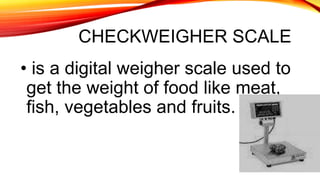 CHECKWEIGHER SCALE
• is a digital weigher scale used to
get the weight of food like meat,
fish, vegetables and fruits.
 