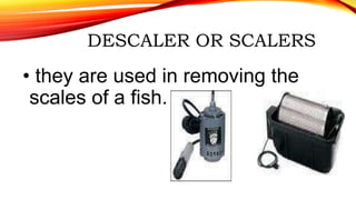 DESCALER OR SCALERS
• they are used in removing the
scales of a fish.
 