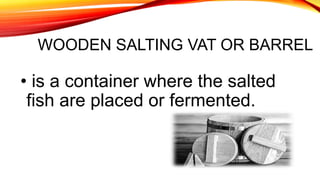 WOODEN SALTING VAT OR BARREL
• is a container where the salted
fish are placed or fermented.
 
