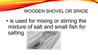 WOODEN SHOVEL OR SPADE
• is used for mixing or stirring the
mixture of salt and small fish for
salting
 