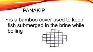 PANAKIP
• is a bamboo cover used to keep
fish submerged in the brine while
boiling
 
