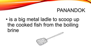 PANANDOK
• is a big metal ladle to scoop up
the cooked fish from the boiling
brine
 