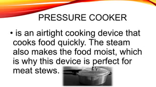 PRESSURE COOKER
• is an airtight cooking device that
cooks food quickly. The steam
also makes the food moist, which
is why this device is perfect for
meat stews.
 
