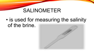 SALINOMETER
• is used for measuring the salinity
of the brine.
 