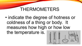 THERMOMETERS
• indicate the degree of hotness or
coldness of a thing or body. It
measures how high or how low
the temperature is.
 