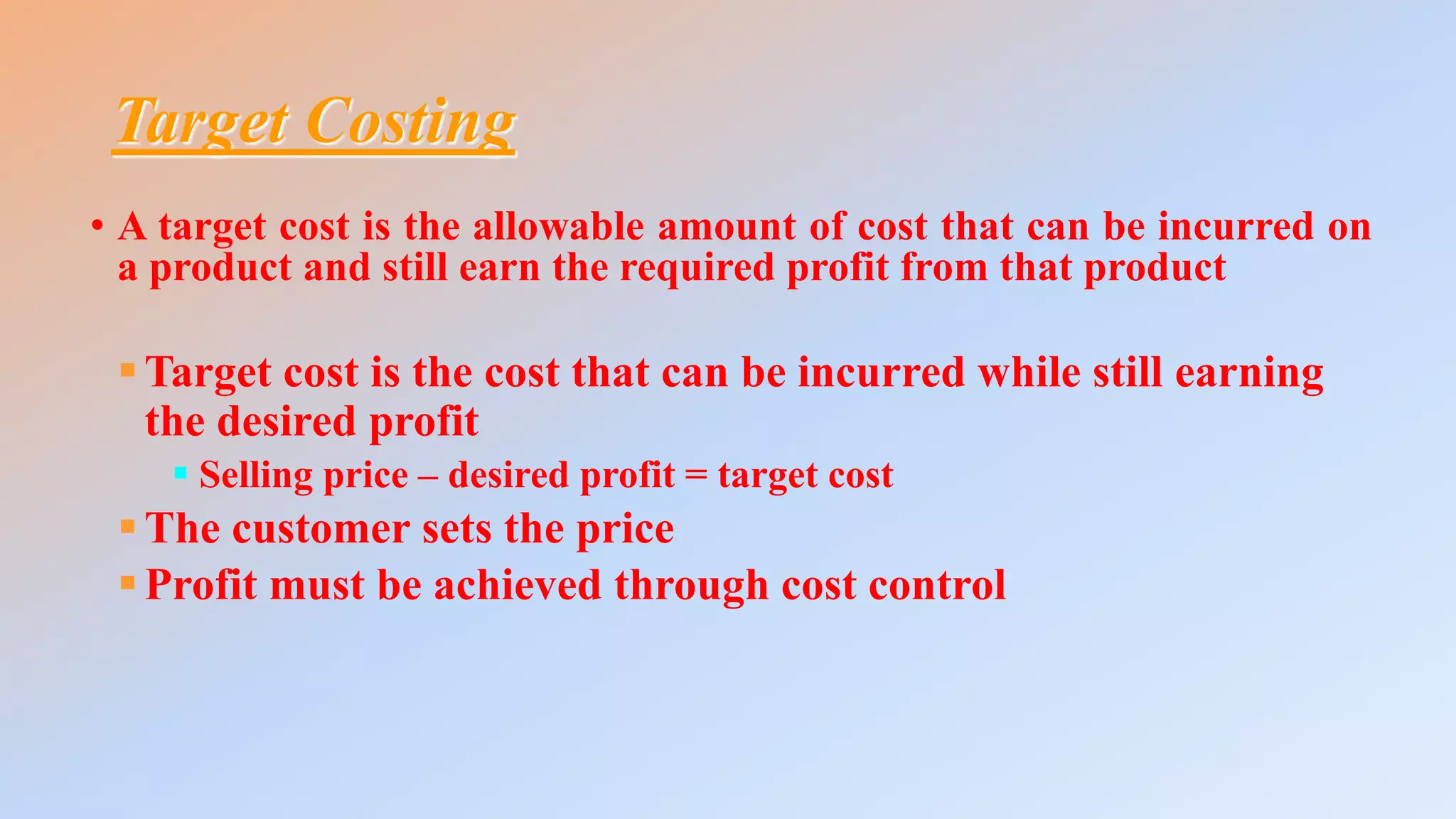 Target Costing
• A target cost is the allowable amount of cost that can be incurred on
a product and still earn the required profit from that product
Target cost is the cost that can be incurred while still earning
the desired profit
 Selling price – desired profit = target cost
The customer sets the price
Profit must be achieved through cost control
 