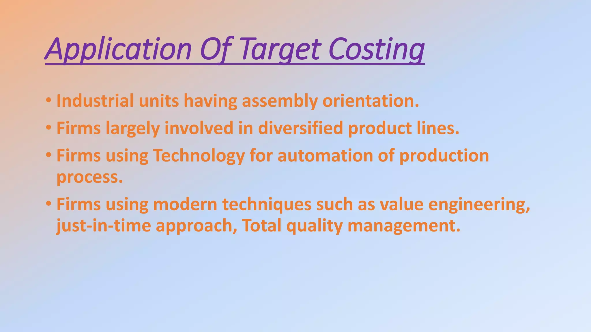 Application Of Target Costing
• Industrial units having assembly orientation.
• Firms largely involved in diversified product lines.
• Firms using Technology for automation of production
process.
• Firms using modern techniques such as value engineering,
just-in-time approach, Total quality management.
 
