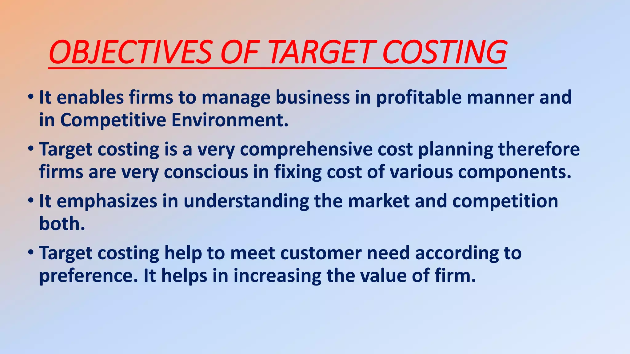 OBJECTIVES OF TARGET COSTING
• It enables firms to manage business in profitable manner and
in Competitive Environment.
• Target costing is a very comprehensive cost planning therefore
firms are very conscious in fixing cost of various components.
• It emphasizes in understanding the market and competition
both.
• Target costing help to meet customer need according to
preference. It helps in increasing the value of firm.
 