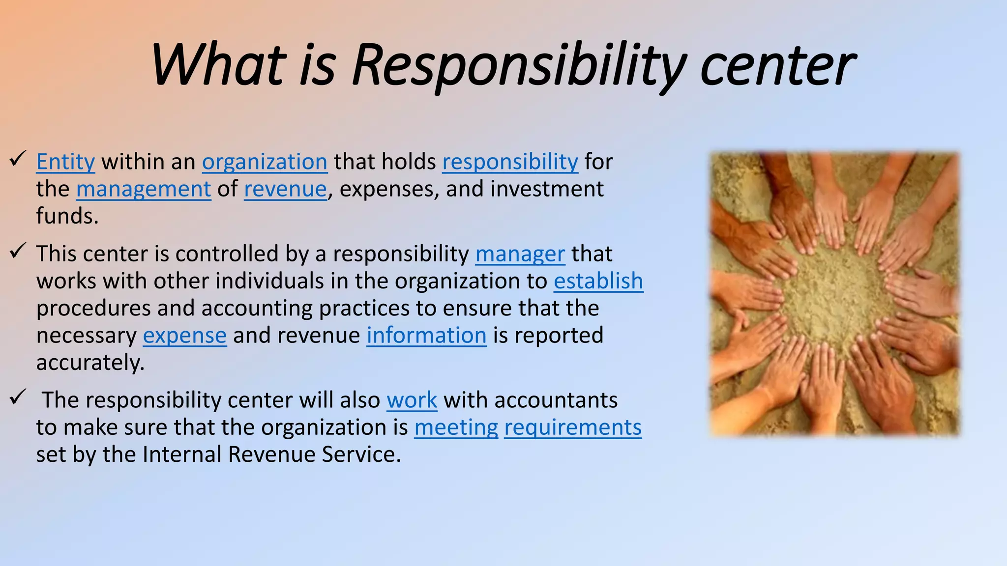 What is Responsibility center
 Entity within an organization that holds responsibility for
the management of revenue, expenses, and investment
funds.
 This center is controlled by a responsibility manager that
works with other individuals in the organization to establish
procedures and accounting practices to ensure that the
necessary expense and revenue information is reported
accurately.
 The responsibility center will also work with accountants
to make sure that the organization is meeting requirements
set by the Internal Revenue Service.
 