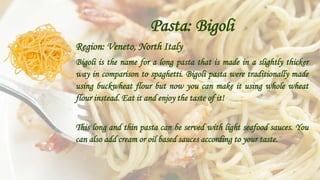 Pasta: Bigoli
Region: Veneto, North Italy
Bigoli is the name for a long pasta that is made in a slightly thicker
way in comparison to spaghetti. Bigoli pasta were traditionally made
using buckwheat flour but now you can make it using whole wheat
flour instead. Eat it and enjoy the taste of it!
This long and thin pasta can be served with light seafood sauces. You
can also add cream or oil based sauces according to your taste.
 