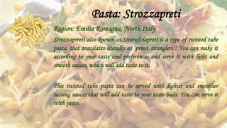 Pasta: Strozzapreti
Region: Emilia Romagna, North Italy
Strozzaprreti also known as Stranglolapreti is a type of twisted tube
pasta, that translates literally as ‘priest stranglers’! You can make it
according to your taste and preferences and serve it with light and
smooth sauces, which will add taste to it.
This twisted tube pasta can be served with lighter and smoother
tasting sauces that will add taste to your taste-buds. You can serve it
with pesto.
 