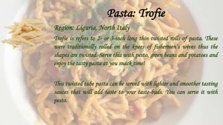 Pasta: Trofie
Region: Liguria, North Italy
Trofie is refers to 2- or 3-inch long thin twisted rolls of pasta. These
were traditionally rolled on the knees of fishermen’s wives thus the
shapes are twisted. Serve this with pesto, green beans and potatoes and
enjoy the tasty pasta at you snack time!
This twisted tube pasta can be served with lighter and smoother tasting
sauces that will add taste to your taste-buds. You can serve it with
pesto.
 