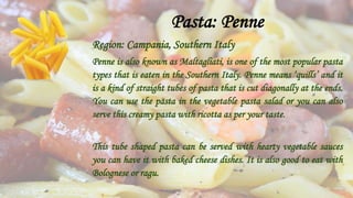 Pasta: Penne
Region: Campania, Southern Italy
Penne is also known as Maltagliati, is one of the most popular pasta
types that is eaten in the Southern Italy. Penne means ‘quills’ and it
is a kind of straight tubes of pasta that is cut diagonally at the ends.
You can use the pasta in the vegetable pasta salad or you can also
serve this creamy pasta with ricotta as per your taste.
This tube shaped pasta can be served with hearty vegetable sauces
you can have it with baked cheese dishes. It is also good to eat with
Bolognese or ragu.
 