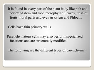 It is found in every part of the plant body like pith and
cortex of stem and root, mesophyll of leaves, flesh of
fruits, floral parts and even in xylem and Phloem.
Cells have thin primary walls.
Parenchymatous cells may also perform specialized
functions and are structurally modified.
The following are the different types of parenchyma.
 