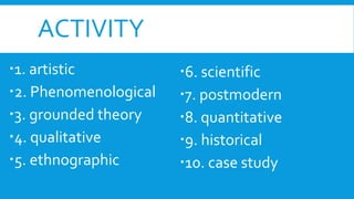 ACTIVITY
1. artistic
2. Phenomenological
3. grounded theory
4. qualitative
5. ethnographic
6. scientific
7. postmodern
8. quantitative
9. historical
10. case study
 