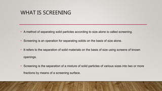 WHAT IS SCREENING
• A method of separating solid particles according to size alone is called screening.
• Screening is an operation for separating solids on the basis of size alone.
• It refers to the separation of solid materials on the basis of size using screens of known
openings.
• Screening is the separation of a mixture of solid particles of various sizes into two or more
fractions by means of a screening surface.
 