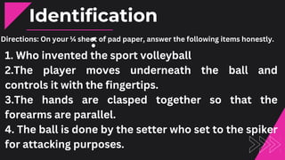Directions: On your ¼ sheet of pad paper, answer the following items honestly.
Identification
:
1. Who invented the sport volleyball
2.The player moves underneath the ball and
controls it with the fingertips.
3.The hands are clasped together so that the
forearms are parallel.
4. The ball is done by the setter who set to the spiker
for attacking purposes.
 