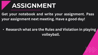 ASSIGNMENT
Get your notebook and write your assignment. Pass
your assignment next meeting. Have a good day!
• Research what are the Rules and Violation in playing
volleyball.
 