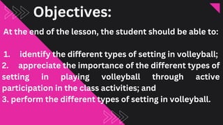 Objectives:
At the end of the lesson, the student should be able to:
1. identify the different types of setting in volleyball;
2. appreciate the importance of the different types of
setting in playing volleyball through active
participation in the class activities; and
3. perform the different types of setting in volleyball.
 