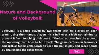 Volleyball is a game played by two teams with six players on each
team. Using their hands, players hit a ball over a high net, aiming to
prevent it from touching their court. If the ball approaches the ground,
the opposing team tries to hit it back. The game centers on teamwork
and skill, as teams collaborate to keep the ball in play and score points
by challenging the other team.
Nature and Background
of Volleyball:
Nex
 