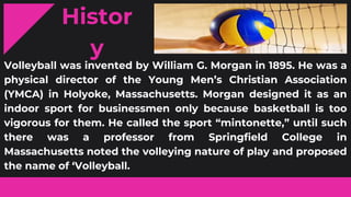 Histor
y
Volleyball was invented by William G. Morgan in 1895. He was a
physical director of the Young Men’s Christian Association
(YMCA) in Holyoke, Massachusetts. Morgan designed it as an
indoor sport for businessmen only because basketball is too
vigorous for them. He called the sport “mintonette,” until such
there was a professor from Springfield College in
Massachusetts noted the volleying nature of play and proposed
the name of ‘Volleyball.
 