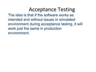 Acceptance Testing
The idea is that if the software works as
intended and without issues in simulated
environment during acceptance testing, it will
work just the same in production
environment.
 