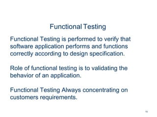 15
Functional Testing
Functional Testing is performed to verify that
software application performs and functions
correctly according to design specification.
Role of functional testing is to validating the
behavior of an application.
Functional Testing Always concentrating on
customers requirements.
 